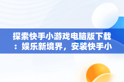 探索快手小游戏电脑版下载：娱乐新境界，安装快手小游戏 