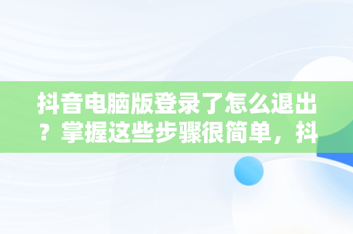 抖音电脑版登录了怎么退出？掌握这些步骤很简单，抖音电脑版登录了怎么退出来 