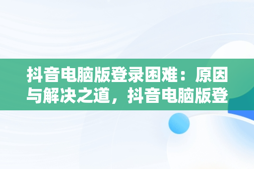 抖音电脑版登录困难：原因与解决之道，抖音电脑版登录不上怎么回事 