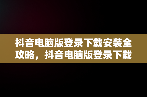 抖音电脑版登录下载安装全攻略，抖音电脑版登录下载安装不了 