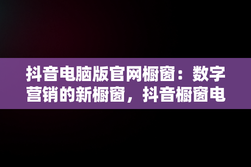 抖音电脑版官网橱窗：数字营销的新橱窗，抖音橱窗电脑端管理平台 