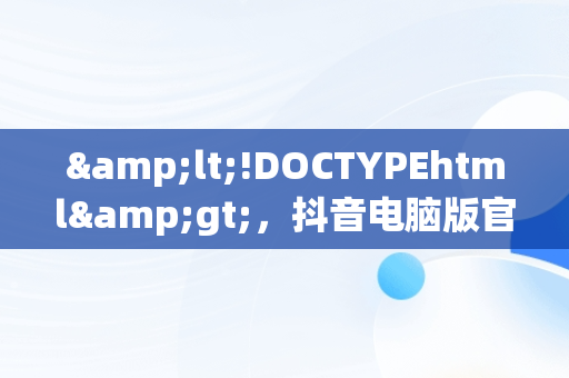 &lt;!DOCTYPEhtml&gt;，抖音电脑版官网打不开怎么回事呢 