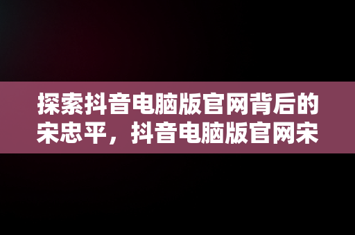 探索抖音电脑版官网背后的宋忠平，抖音电脑版官网宋忠平怎么下载 