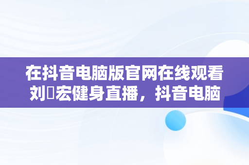 在抖音电脑版官网在线观看刘畊宏健身直播，抖音电脑网页版正式上线 