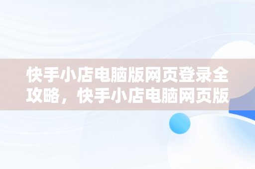 快手小店电脑版网页登录全攻略，快手小店电脑网页版怎么登陆 