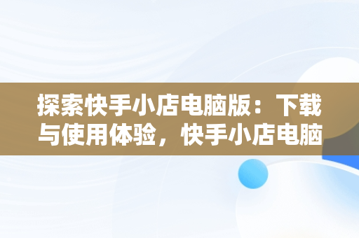 探索快手小店电脑版：下载与使用体验，快手小店电脑版下载教程图片 