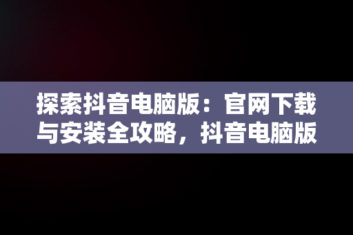 探索抖音电脑版：官网下载与安装全攻略，抖音电脑版官方网站下载 