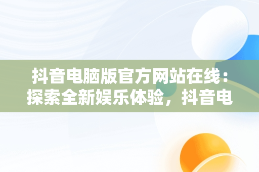 抖音电脑版官方网站在线：探索全新娱乐体验，抖音电脑版官方网站在线登录 