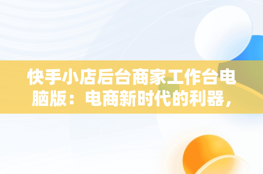 快手小店后台商家工作台电脑版：电商新时代的利器，快手商家电脑客户端网址 