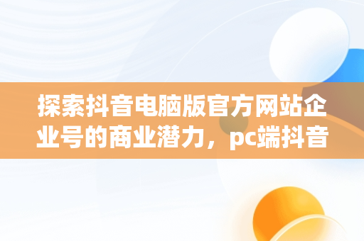 探索抖音电脑版官方网站企业号的商业潜力，pc端抖音企业号管理平台 