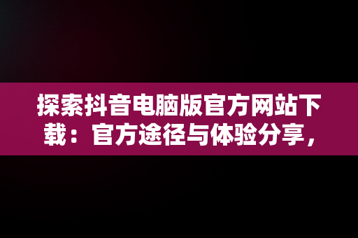 探索抖音电脑版官方网站下载：官方途径与体验分享，抖音下载电脑版官方下载 