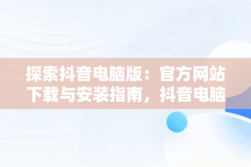 探索抖音电脑版：官方网站下载与安装指南，抖音电脑版官方网站下载安装手机版 