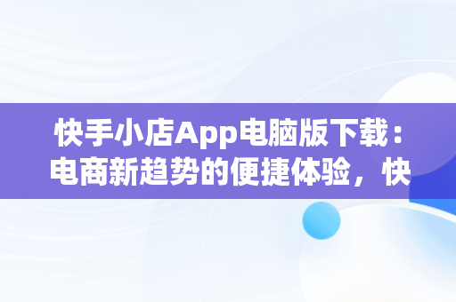 快手小店App电脑版下载：电商新趋势的便捷体验，快手小店app电脑版下载不了 