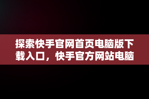 探索快手官网首页电脑版下载入口，快手官方网站电脑版 