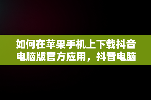 如何在苹果手机上下载抖音电脑版官方应用，抖音电脑版官方下载苹果手机版安装 