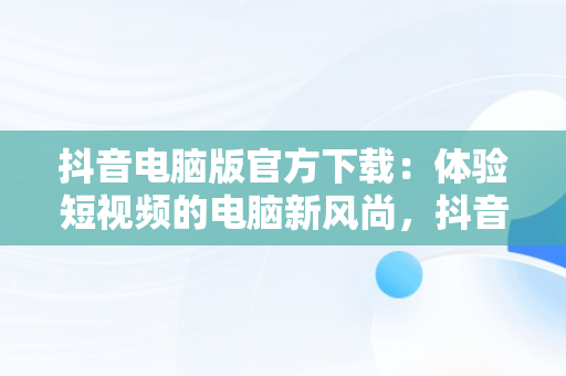 抖音电脑版官方下载：体验短视频的电脑新风尚，抖音电脑版在哪下载 