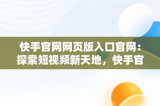 快手官网网页版入口官网：探索短视频新天地，快手官网网页版入口官网登录 