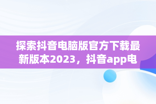 探索抖音电脑版官方下载最新版本2023，抖音app电脑版下载安装最新版 