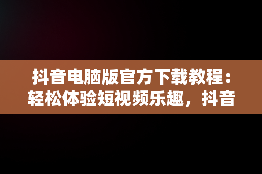 抖音电脑版官方下载教程：轻松体验短视频乐趣，抖音电脑版官方下载教程视频 