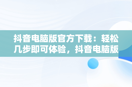 抖音电脑版官方下载：轻松几步即可体验，抖音电脑版官方下载怎么下载安装 