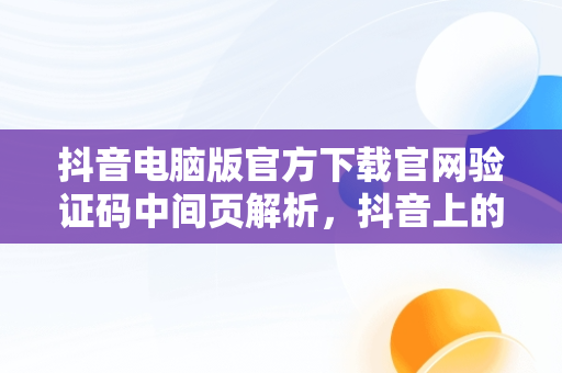 抖音电脑版官方下载官网验证码中间页解析，抖音上的验证码是什么 