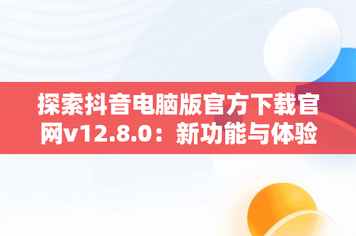 探索抖音电脑版官方下载官网v12.8.0：新功能与体验，抖音电脑版官方网址 