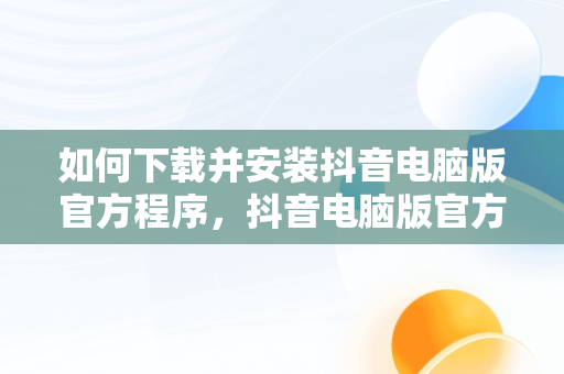 如何下载并安装抖音电脑版官方程序，抖音电脑版官方版怎么下载 