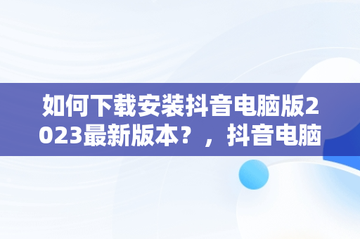 如何下载安装抖音电脑版2023最新版本？，抖音电脑版在哪下载 