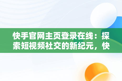 快手官网主页登录在线：探索短视频社交的新纪元，快手官网网站登陆 