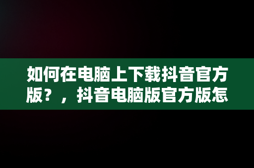 如何在电脑上下载抖音官方版？，抖音电脑版官方版怎么下载 