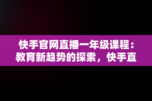 快手官网直播一年级课程：教育新趋势的探索，快手直播一年级教学视频 