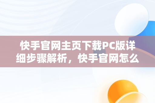 快手官网主页下载PC版详细步骤解析，快手官网怎么下载 