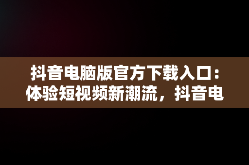 抖音电脑版官方下载入口：体验短视频新潮流，抖音电脑版官方网址 