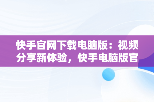 快手官网下载电脑版：视频分享新体验，快手电脑版官方下载安装 