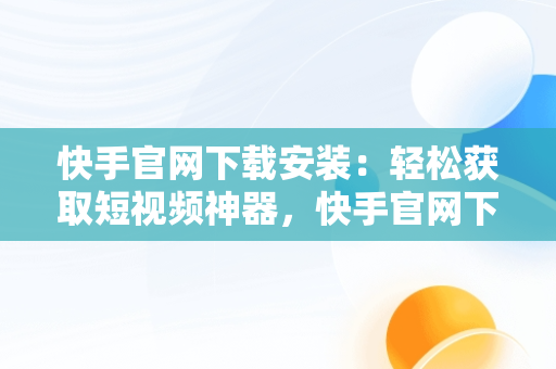 快手官网下载安装：轻松获取短视频神器，快手官网下载安装手机版 