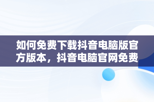 如何免费下载抖音电脑版官方版本，抖音电脑官网免费下载 