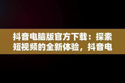 抖音电脑版官方下载：探索短视频的全新体验，抖音电脑版官方下载免费下载 