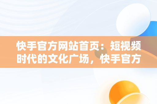 快手官方网站首页：短视频时代的文化广场，快手官方网站首页网址 