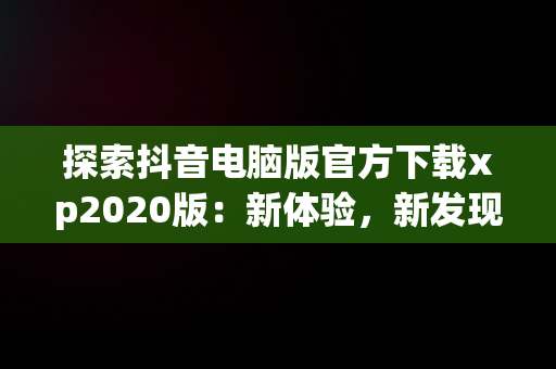 探索抖音电脑版官方下载xp2020版：新体验，新发现，抖音电脑版安装教程 