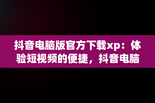 抖音电脑版官方下载xp：体验短视频的便捷，抖音电脑版在哪下载 