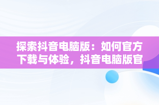 探索抖音电脑版：如何官方下载与体验，抖音电脑版官方下载免费下载 