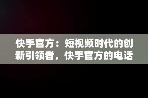 快手官方：短视频时代的创新引领者，快手官方的电话 