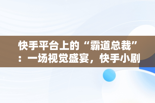 快手平台上的“霸道总裁”：一场视觉盛宴，快手小剧场霸道总裁 