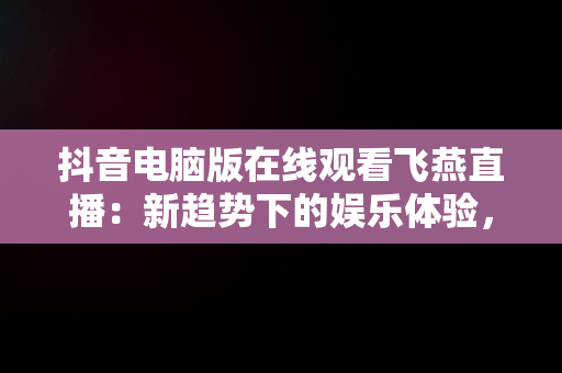 抖音电脑版在线观看飞燕直播：新趋势下的娱乐体验，抖音电脑在线观看怎么进直播间 