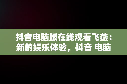 抖音电脑版在线观看飞燕：新的娱乐体验，抖音 电脑上看 