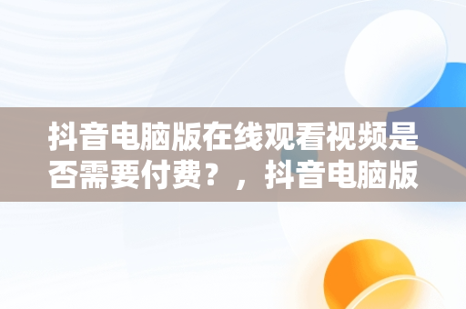 抖音电脑版在线观看视频是否需要付费？，抖音电脑版在线观看视频要钱吗是真的吗 