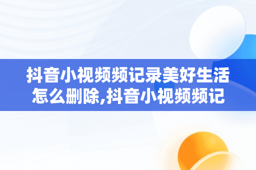 抖音小视频频记录美好生活怎么删除,抖音小视频频记录美好生活