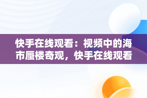 快手在线观看：视频中的海市蜃楼奇观，快手在线观看视频海市蜃楼是真的吗 