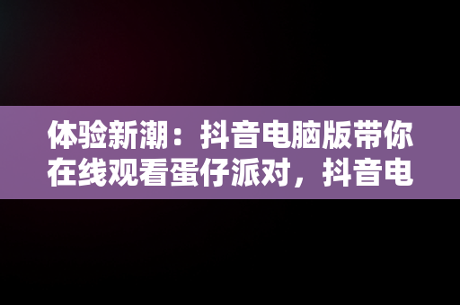 体验新潮：抖音电脑版带你在线观看蛋仔派对，抖音电脑版在线观看蛋仔派对游戏 