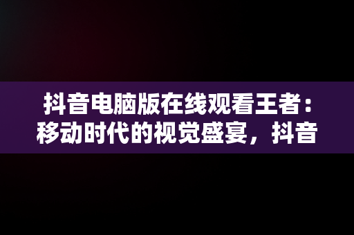 抖音电脑版在线观看王者：移动时代的视觉盛宴，抖音王者荣耀直播电脑上怎么弄 